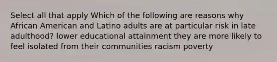 Select all that apply Which of the following are reasons why African American and Latino adults are at particular risk in late adulthood? lower educational attainment they are more likely to feel isolated from their communities racism poverty