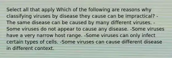 Select all that apply Which of the following are reasons why classifying viruses by disease they cause can be impractical? -The same disease can be caused by many different viruses. -Some viruses do not appear to cause any disease. -Some viruses have a very narrow host range. -Some viruses can only infect certain types of cells. -Some viruses can cause different disease in different context.