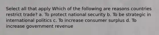 Select all that apply Which of the following are reasons countries restrict trade? a. To protect national security b. To be strategic in international politics c. To increase consumer surplus d. To increase government revenue