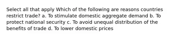 Select all that apply Which of the following are reasons countries restrict trade? a. To stimulate domestic aggregate demand b. To protect national security c. To avoid unequal distribution of the benefits of trade d. To lower domestic prices