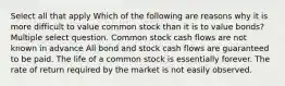 Select all that apply Which of the following are reasons why it is more difficult to value common stock than it is to value bonds? Multiple select question. Common stock cash flows are not known in advance All bond and stock cash flows are guaranteed to be paid. The life of a common stock is essentially forever. The rate of return required by the market is not easily observed.