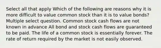 Select all that apply Which of the following are reasons why it is more difficult to value common stock than it is to value bonds? Multiple select question. Common stock cash flows are not known in advance All bond and stock cash flows are guaranteed to be paid. The life of a common stock is essentially forever. The rate of return required by the market is not easily observed.