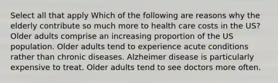 Select all that apply Which of the following are reasons why the elderly contribute so much more to health care costs in the US? Older adults comprise an increasing proportion of the US population. Older adults tend to experience acute conditions rather than chronic diseases. Alzheimer disease is particularly expensive to treat. Older adults tend to see doctors more often.