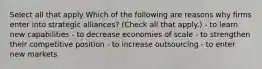 Select all that apply Which of the following are reasons why firms enter into strategic alliances? (Check all that apply.) - to learn new capabilities - to decrease economies of scale - to strengthen their competitive position - to increase outsourcing - to enter new markets