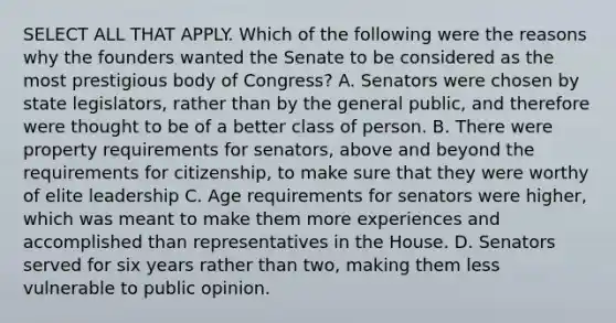 SELECT ALL THAT APPLY. Which of the following were the reasons why the founders wanted the Senate to be considered as the most prestigious body of Congress? A. Senators were chosen by state legislators, rather than by the general public, and therefore were thought to be of a better class of person. B. There were property requirements for senators, above and beyond the requirements for citizenship, to make sure that they were worthy of elite leadership C. Age requirements for senators were higher, which was meant to make them more experiences and accomplished than representatives in the House. D. Senators served for six years rather than two, making them less vulnerable to public opinion.