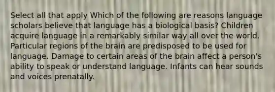 Select all that apply Which of the following are reasons language scholars believe that language has a biological basis? Children acquire language in a remarkably similar way all over the world. Particular regions of the brain are predisposed to be used for language. Damage to certain areas of the brain affect a person's ability to speak or understand language. Infants can hear sounds and voices prenatally.