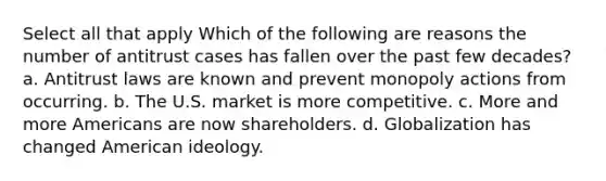 Select all that apply Which of the following are reasons the number of antitrust cases has fallen over the past few decades? a. Antitrust laws are known and prevent monopoly actions from occurring. b. The U.S. market is more competitive. c. More and more Americans are now shareholders. d. Globalization has changed American ideology.