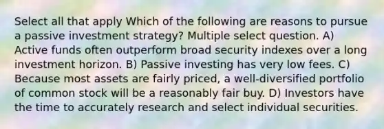 Select all that apply Which of the following are reasons to pursue a passive investment strategy? Multiple select question. A) Active funds often outperform broad security indexes over a long investment horizon. B) Passive investing has very low fees. C) Because most assets are fairly priced, a well-diversified portfolio of common stock will be a reasonably fair buy. D) Investors have the time to accurately research and select individual securities.