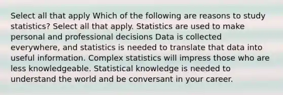 Select all that apply Which of the following are reasons to study statistics? Select all that apply. Statistics are used to make personal and professional decisions Data is collected everywhere, and statistics is needed to translate that data into useful information. Complex statistics will impress those who are less knowledgeable. Statistical knowledge is needed to understand the world and be conversant in your career.