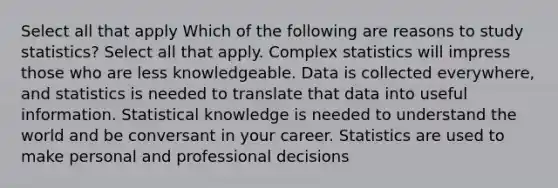 Select all that apply Which of the following are reasons to study statistics? Select all that apply. Complex statistics will impress those who are less knowledgeable. Data is collected everywhere, and statistics is needed to translate that data into useful information. Statistical knowledge is needed to understand the world and be conversant in your career. Statistics are used to make personal and professional decisions