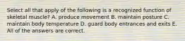 Select all that apply of the following is a recognized function of skeletal muscle? A. produce movement B. maintain posture C. maintain body temperature D. guard body entrances and exits E. All of the answers are correct.