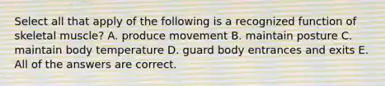 Select all that apply of the following is a recognized function of skeletal muscle? A. produce movement B. maintain posture C. maintain body temperature D. guard body entrances and exits E. All of the answers are correct.