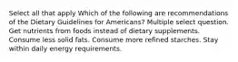 Select all that apply Which of the following are recommendations of the Dietary Guidelines for Americans? Multiple select question. Get nutrients from foods instead of dietary supplements. Consume less solid fats. Consume more refined starches. Stay within daily energy requirements.