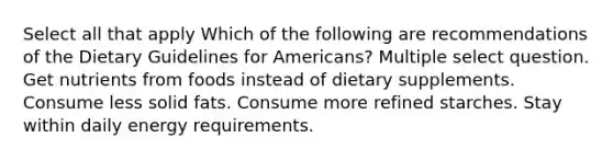 Select all that apply Which of the following are recommendations of the Dietary Guidelines for Americans? Multiple select question. Get nutrients from foods instead of dietary supplements. Consume less solid fats. Consume more refined starches. Stay within daily energy requirements.