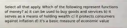 Select all that apply. Which of the following represent functions of money? a) it can be used to buy goods and services b) it serves as a means of holding wealth c) it protects consumers against inflation d) it's a basic measure of economic value