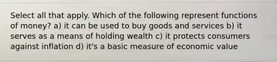 Select all that apply. Which of the following represent functions of money? a) it can be used to buy goods and services b) it serves as a means of holding wealth c) it protects consumers against inflation d) it's a basic measure of economic value