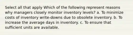 Select all that apply Which of the following represent reasons why managers closely monitor inventory levels? a. To minimize costs of inventory write-downs due to obsolete inventory. b. To increase the average days in inventory. c. To ensure that sufficient units are available.