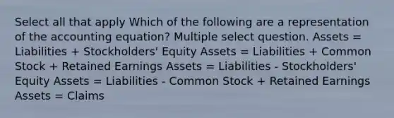 Select all that apply Which of the following are a representation of <a href='https://www.questionai.com/knowledge/k7UJ6J5ODQ-the-accounting-equation' class='anchor-knowledge'>the accounting equation</a>? Multiple select question. Assets = Liabilities + Stockholders' Equity Assets = Liabilities + Common Stock + Retained Earnings Assets = Liabilities - Stockholders' Equity Assets = Liabilities - Common Stock + Retained Earnings Assets = Claims