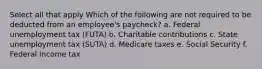 Select all that apply Which of the following are not required to be deducted from an employee's paycheck? a. Federal unemployment tax (FUTA) b. Charitable contributions c. State unemployment tax (SUTA) d. Medicare taxes e. Social Security f. Federal income tax