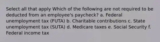 Select all that apply Which of the following are not required to be deducted from an employee's paycheck? a. Federal unemployment tax (FUTA) b. Charitable contributions c. State unemployment tax (SUTA) d. Medicare taxes e. Social Security f. Federal income tax