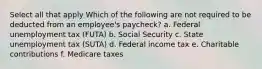 Select all that apply Which of the following are not required to be deducted from an employee's paycheck? a. Federal unemployment tax (FUTA) b. Social Security c. State unemployment tax (SUTA) d. Federal income tax e. Charitable contributions f. Medicare taxes