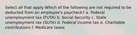 Select all that apply Which of the following are not required to be deducted from an employee's paycheck? a. Federal unemployment tax (FUTA) b. Social Security c. State unemployment tax (SUTA) d. Federal income tax e. Charitable contributions f. Medicare taxes