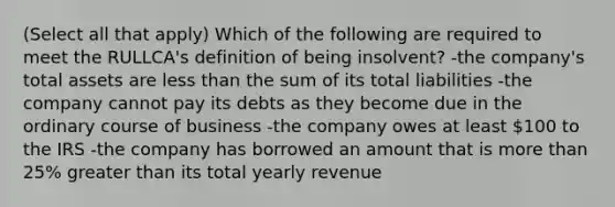 (Select all that apply) Which of the following are required to meet the RULLCA's definition of being insolvent? -the company's total assets are <a href='https://www.questionai.com/knowledge/k7BtlYpAMX-less-than' class='anchor-knowledge'>less than</a> the sum of its total liabilities -the company cannot pay its debts as they become due in the ordinary course of business -the company owes at least 100 to the IRS -the company has borrowed an amount that is <a href='https://www.questionai.com/knowledge/keWHlEPx42-more-than' class='anchor-knowledge'>more than</a> 25% <a href='https://www.questionai.com/knowledge/ktgHnBD4o3-greater-than' class='anchor-knowledge'>greater than</a> its total yearly revenue