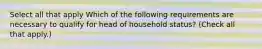 Select all that apply Which of the following requirements are necessary to qualify for head of household status? (Check all that apply.)