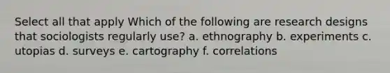 Select all that apply Which of the following are research designs that sociologists regularly use? a. ethnography b. experiments c. utopias d. surveys e. cartography f. correlations