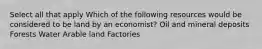 Select all that apply Which of the following resources would be considered to be land by an economist? Oil and mineral deposits Forests Water Arable land Factories