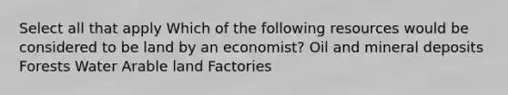 Select all that apply Which of the following resources would be considered to be land by an economist? Oil and mineral deposits Forests Water Arable land Factories