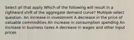 Select all that apply Which of the following will result in a rightward shift of the aggregate demand curve? Multiple select question. An increase in investment A decrease in the price of valuable commodities An increase in consumption spending An increase in business taxes A decrease in wages and other input prices