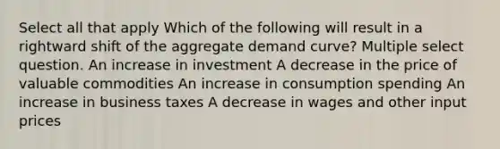 Select all that apply Which of the following will result in a rightward shift of the aggregate demand curve? Multiple select question. An increase in investment A decrease in the price of valuable commodities An increase in consumption spending An increase in business taxes A decrease in wages and other input prices