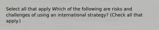 Select all that apply Which of the following are risks and challenges of using an international strategy? (Check all that apply.)