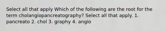 Select all that apply Which of the following are the root for the term cholangiopancreatography? Select all that apply. 1. pancreato 2. chol 3. graphy 4. angio