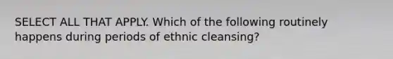 SELECT ALL THAT APPLY. Which of the following routinely happens during periods of ethnic cleansing?