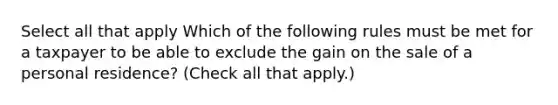 Select all that apply Which of the following rules must be met for a taxpayer to be able to exclude the gain on the sale of a personal residence? (Check all that apply.)