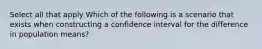 Select all that apply Which of the following is a scenario that exists when constructing a confidence interval for the difference in population means?