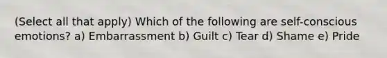 (Select all that apply) Which of the following are self-conscious emotions? a) Embarrassment b) Guilt c) Tear d) Shame e) Pride