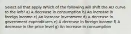 Select all that apply Which of the following will shift the AD curve to the left? a) A decrease in consumption b) An increase in foreign income c) An increase investment d) A decrease in government expenditures e) A decrease in foreign income f) A decrease in the price level g) An increase in consumption