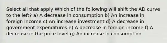 Select all that apply Which of the following will shift the AD curve to the left? a) A decrease in consumption b) An increase in foreign income c) An increase investment d) A decrease in government expenditures e) A decrease in foreign income f) A decrease in the price level g) An increase in consumption