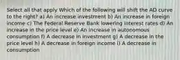 Select all that apply Which of the following will shift the AD curve to the right? a) An increase investment b) An increase in foreign income c) The Federal Reserve Bank lowering interest rates d) An increase in the price level e) An increase in autonomous consumption f) A decrease in investment g) A decrease in the price level h) A decrease in foreign income i) A decrease in consumption