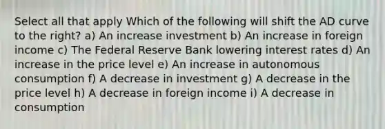Select all that apply Which of the following will shift the AD curve to the right? a) An increase investment b) An increase in foreign income c) The Federal Reserve Bank lowering interest rates d) An increase in the price level e) An increase in autonomous consumption f) A decrease in investment g) A decrease in the price level h) A decrease in foreign income i) A decrease in consumption