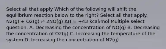 Select all that apply Which of the following will shift the equilibrium reaction below to the right? Select all that apply. N2(g) + O2(g) ⇌ 2NO(g) ΔH = +43 kcal/mol Multiple select question. A. Decreasing the concentration of NO(g) B. Decreasing the concentration of O2(g) C. Increasing the temperature of the system D. Increasing the concentration of N2(g)