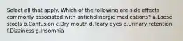 Select all that apply. Which of the following are side effects commonly associated with anticholinergic medications? a.Loose stools b.Confusion c.Dry mouth d.Teary eyes e.Urinary retention f.Dizziness g.Insomnia