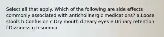 Select all that apply. Which of the following are side effects commonly associated with anticholinergic medications? a.Loose stools b.Confusion c.Dry mouth d.Teary eyes e.Urinary retention f.Dizziness g.Insomnia