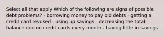 Select all that apply Which of the following are signs of possible debt problems? - borrowing money to pay old debts - getting a credit card revoked - using up savings - decreasing the total balance due on credit cards every month - having little in savings