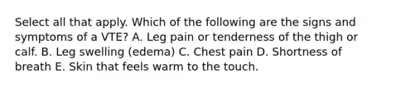 Select all that apply. Which of the following are the signs and symptoms of a VTE? A. Leg pain or tenderness of the thigh or calf. B. Leg swelling (edema) C. Chest pain D. Shortness of breath E. Skin that feels warm to the touch.