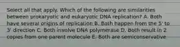 Select all that apply. Which of the following are similarities between prokaryotic and eukaryotic DNA replication? A. Both have several origins of replication B. Both happen from the 5' to 3' direction C. Both involve DNA polymerase D. Both result in 2 copies from one parent molecule E. Both are semiconservative