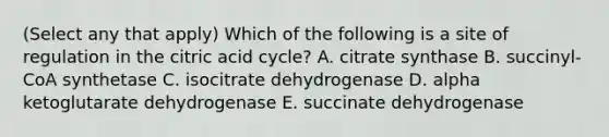 (Select any that apply) Which of the following is a site of regulation in the citric acid cycle? A. citrate synthase B. succinyl-CoA synthetase C. isocitrate dehydrogenase D. alpha ketoglutarate dehydrogenase E. succinate dehydrogenase